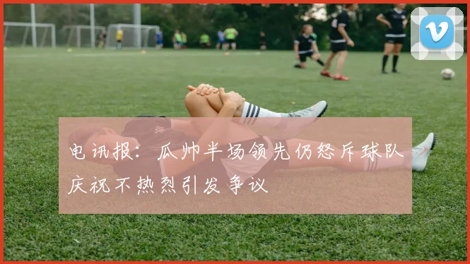 电讯报：瓜帅半场领先仍怒斥球队庆祝不热烈引发争议