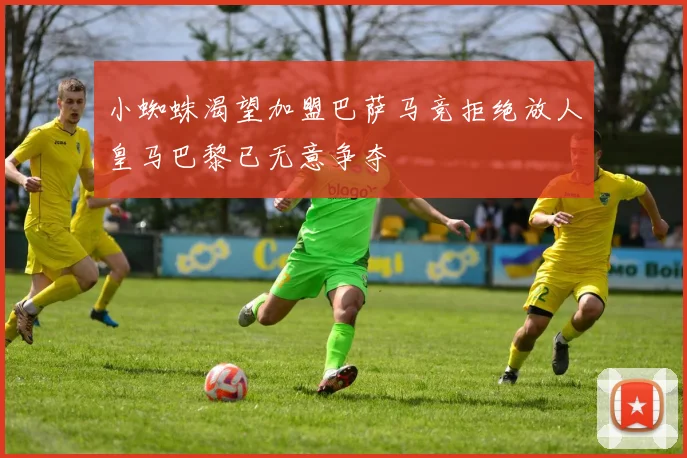 小蜘蛛渴望加盟巴萨马竞拒绝放人皇马巴黎已无意争夺