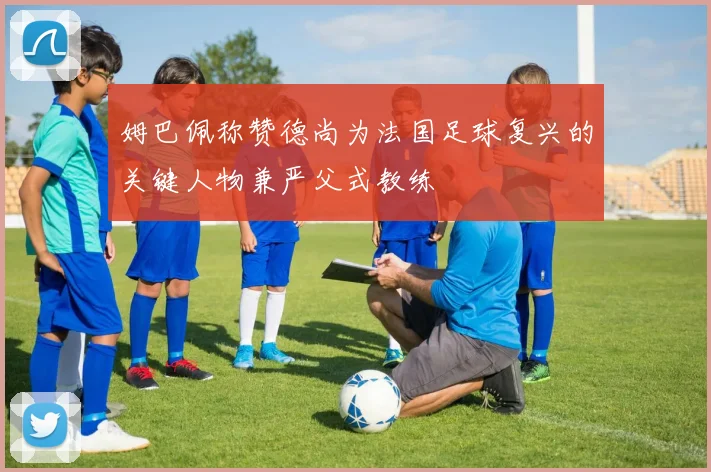 姆巴佩称赞德尚为法国足球复兴的关键人物兼严父式教练