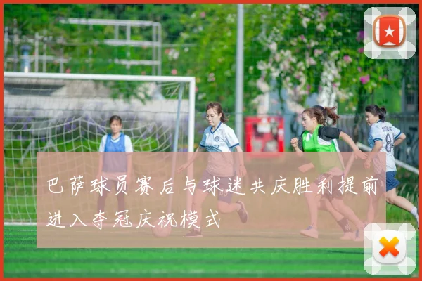 巴萨球员赛后与球迷共庆胜利提前进入夺冠庆祝模式
