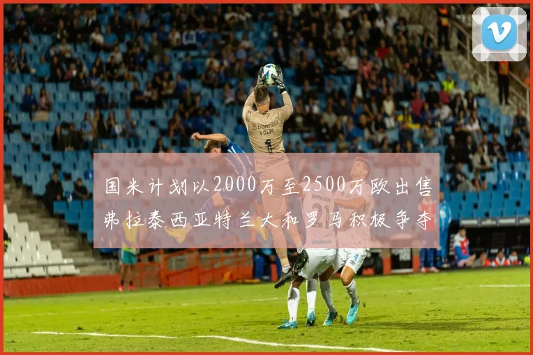 国米计划以2000万至2500万欧出售弗拉泰西亚特兰大和罗马积极争夺