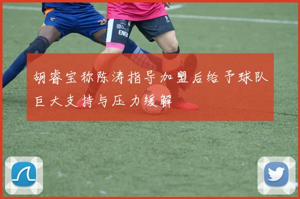 胡睿宝称陈涛指导加盟后给予球队巨大支持与压力缓解