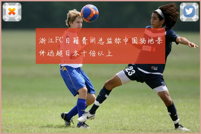 浙江FC日籍青训总监称中国场地条件远超日本十倍以上