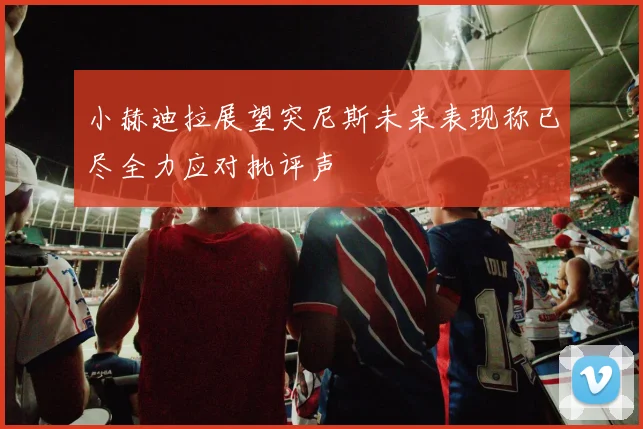 小赫迪拉展望突尼斯未来表现称已尽全力应对批评声