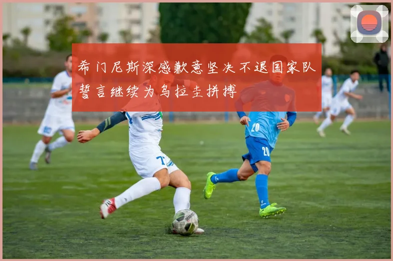 希门尼斯深感歉意坚决不退国家队誓言继续为乌拉圭拼搏