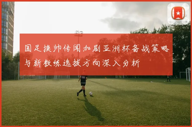 国足换帅传闻加剧亚洲杯备战策略与新教练选拔方向深入分析