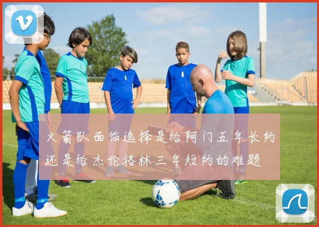 火箭队面临选择是给阿门五年长约还是给杰伦格林三年短约的难题