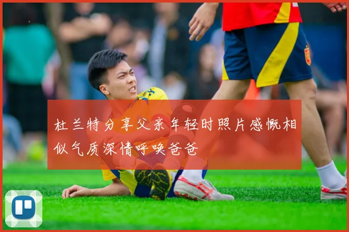 杜兰特分享父亲年轻时照片感慨相似气质深情呼唤爸爸
