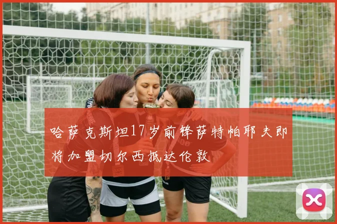哈萨克斯坦17岁前锋萨特帕耶夫即将加盟切尔西抵达伦敦