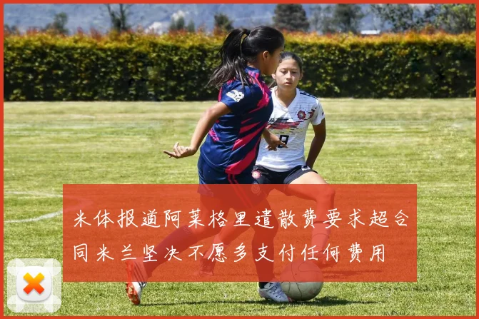 米体报道阿莱格里遣散费要求超合同米兰坚决不愿多支付任何费用