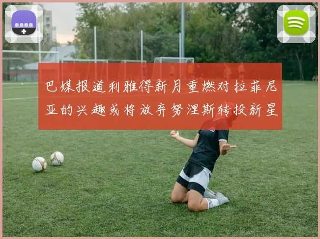 巴媒报道利雅得新月重燃对拉菲尼亚的兴趣或将放弃努涅斯转投新星