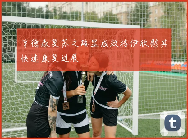 亨德森复苏之路显成效格伊欣慰其快速康复进展