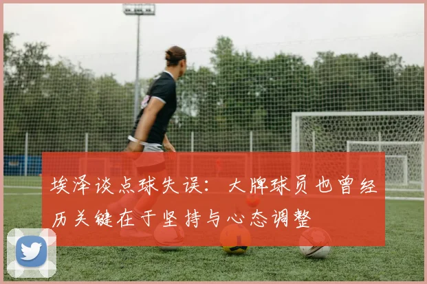 埃泽谈点球失误：大牌球员也曾经历关键在于坚持与心态调整