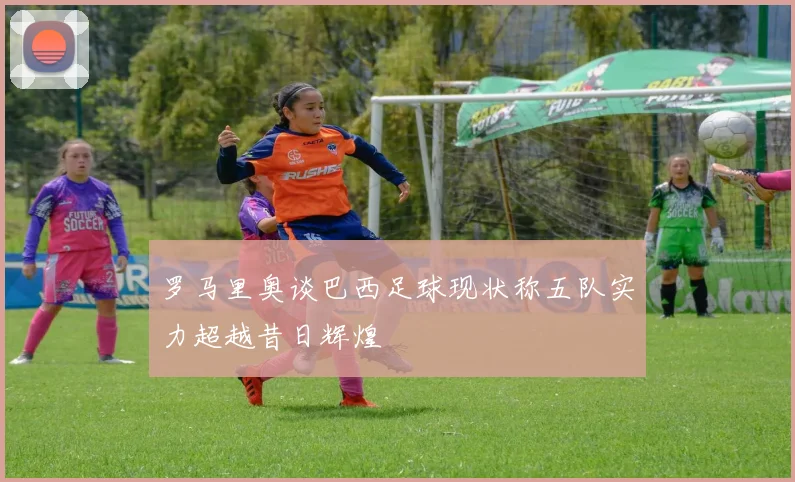 罗马里奥谈巴西足球现状称五队实力超越昔日辉煌
