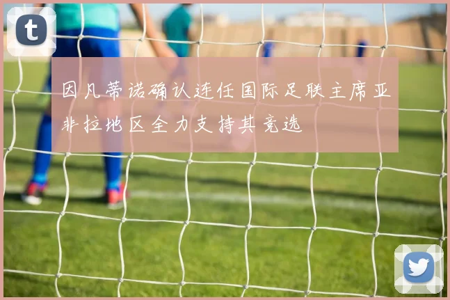 因凡蒂诺确认连任国际足联主席亚非拉地区全力支持其竞选