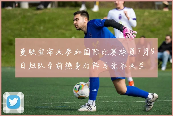曼联宣布未参加国际比赛球员7月9日归队季前热身对阵马竞和米兰